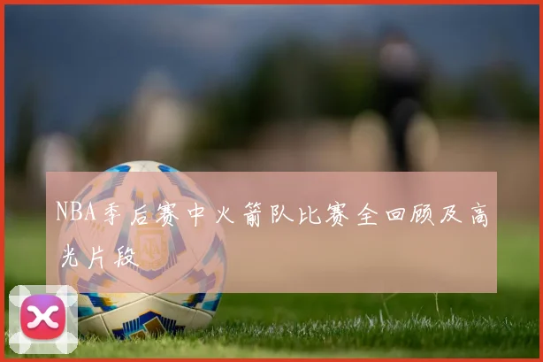 NBA季后赛中火箭队比赛全回顾及高光片段