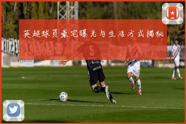 英超球员豪宅曝光与生活方式揭秘